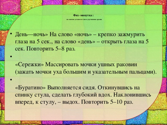   Физ -минутка :   по снятию усталости глаз и улучшению зрения   День—ночь» На слово «ночь» – крепко зажмурить глаза на 5 сек., на слово «день» – открыть глаза на 5 сек. Повторить 5–8 раз.  «Сережки» Массировать мочки ушных раковин (зажать мочки уха большим и указательным пальцами).  «Буратино» Выполняется сидя. Откинувшись на спинку стула, сделать глубокий вдох. Наклонившись вперед, к стулу, – выдох. Повторить 5–10 раз. 
