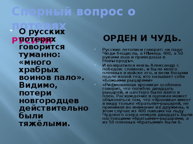 Спорный вопрос о потерях ОРДЕН И ЧУДЬ. РУСИЧИ О русских потерях говорится туманно: «много храбрых воинов пало». Видимо, потери новгородцев действительно были тяжёлыми. Русские летописи говорят: «и паде Чюди бещисла, а Нѣмець 400, а 50 руками яша и приведоша в Новъгородъ». И возвратился князь Александр с победою славною, и было много пленных в войске его, и вели босыми подле коней тех, кто называет себя «Божьими рыцарями» «Рифмованная хроника» особенно говорит, что погибло двадцать рыцарей, и шестеро было взято в плен. Расхождение в оценках может объясняться тем, что «Хроника» имеет в виду только «братьев»-рыцарей, не принимая во внимание их дружины, в этом случае из 400 павших на льду Чудского озера немцев двадцать были настоящими «братьями»-рыцарями, а из 50 пленных «братьями» были 6.  Такие данные приводят военные историки :  Строков, Разин.  