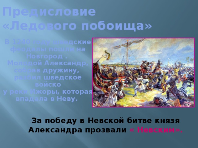 Предисловие  «Ледового побоища» В 1240 году шведские феодалы пошли на Новгород . Молодой Александр, собрав дружину, разбил шведское войско  у реки Ижоры, которая впадала в Неву.   За победу в Невской битве князя Александра прозвали « Невским».  
