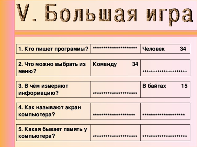 1. Кто пишет программы? ********************* Человек 34 2. Что можно выбрать из меню? Команду 34  ********************* 3. В чём измеряют информацию?  ********************* В байтах 15 4. Как называют экран компьютера?   ********************   ******************** 5. Какая бывает память у компьютера?  *********************  ********************* 
