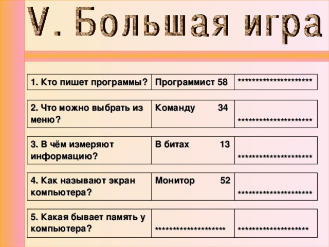 1. Кто пишет программы? Программист 58 ********************* 2. Что можно выбрать из меню? Команду 34  ********************* 3. В чём измеряют информацию? В битах 13  ********************* 4. Как называют экран компьютера? Монитор 52   ********************* 5. Какая бывает память у компьютера?   ********************   ******************** 