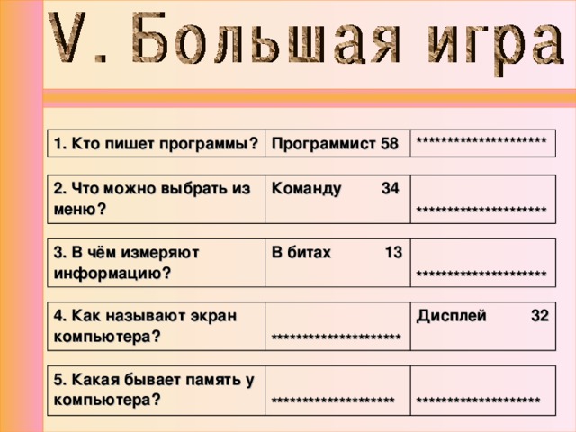 1. Кто пишет программы? Программист 58 ********************* 2. Что можно выбрать из меню? Команду 34  ********************* 3. В чём измеряют информацию? В битах 13  ********************* 4. Как называют экран компьютера?  ********************* Дисплей 32 5. Какая бывает память у компьютера?   ********************   ******************** 