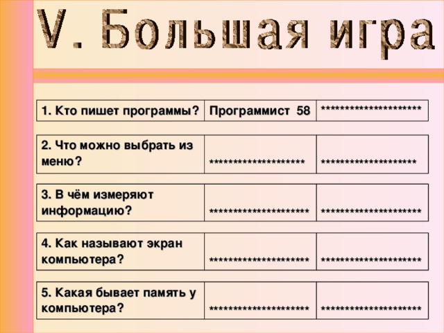 1. Кто пишет программы? Программист 58 ********************* 2. Что можно выбрать из меню?   ********************   ******************** 3. В чём измеряют информацию?  *********************  ********************* 4. Как называют экран компьютера?  *********************  ********************* 5. Какая бывает память у компьютера?  *********************  ********************* 