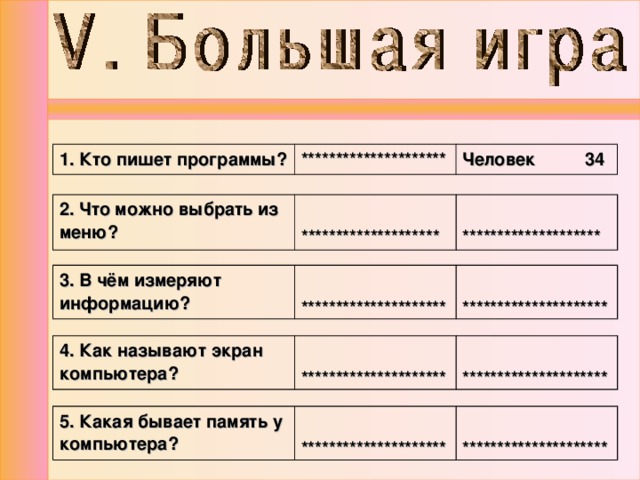1. Кто пишет программы? ********************* Человек 34 2. Что можно выбрать из меню?   ********************   ******************** 3. В чём измеряют информацию?  *********************  ********************* 4. Как называют экран компьютера?  *********************  ********************* 5. Какая бывает память у компьютера?  *********************  ********************* 