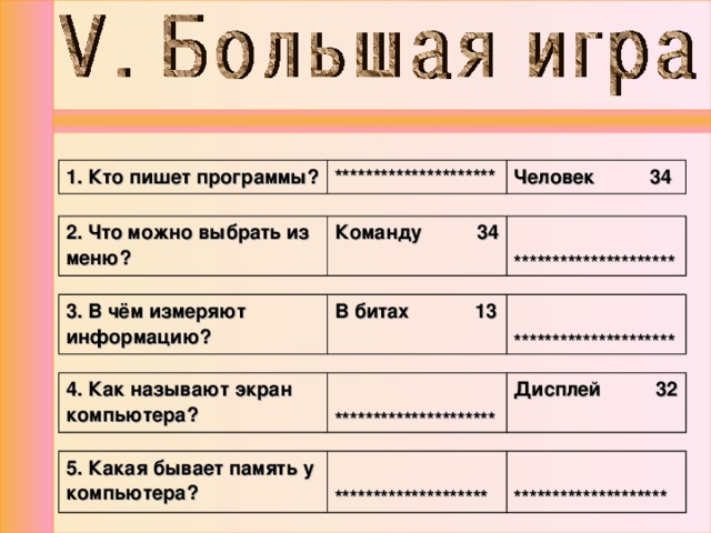 1. Кто пишет программы? ********************* Человек 34 2. Что можно выбрать из меню? Команду 34  ********************* 3. В чём измеряют информацию? В битах 13  ********************* 4. Как называют экран компьютера?  ********************* Дисплей 32 5. Какая бывает память у компьютера?   ********************   ******************** 