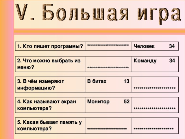 1. Кто пишет программы? ********************* Человек 34 2. Что можно выбрать из меню?  ********************* Команду 34  3. В чём измеряют информацию? В битах 13  ********************* 4. Как называют экран компьютера? Монитор 52  ********************* 5. Какая бывает память у компьютера?   ********************   ******************** 