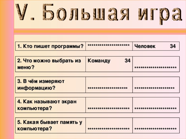 1. Кто пишет программы? ********************* Человек 34 2. Что можно выбрать из меню? Команду 34  ********************* 3. В чём измеряют информацию?   ********************   ******************** 4. Как называют экран компьютера?  *********************  ********************* 5. Какая бывает память у компьютера?  *********************  ********************* 