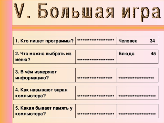 1. Кто пишет программы? ********************* Человек 34 2. Что можно выбрать из меню?  ********************* Блюдо 45 3. В чём измеряют информацию?   ********************   ******************** 4. Как называют экран компьютера?  *********************  ********************* 5. Какая бывает память у компьютера?  *********************  ********************* 