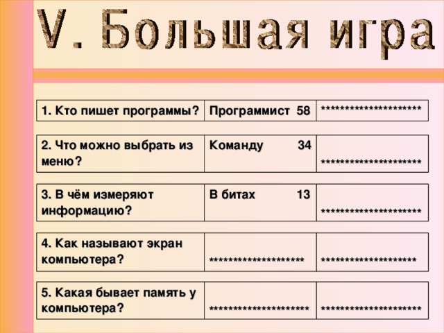 1. Кто пишет программы? Программист 58 ********************* 2. Что можно выбрать из меню? Команду 34  ********************* 3. В чём измеряют информацию? В битах 13  ********************* 4. Как называют экран компьютера?   ********************   ******************** 5. Какая бывает память у компьютера?  *********************  ********************* 