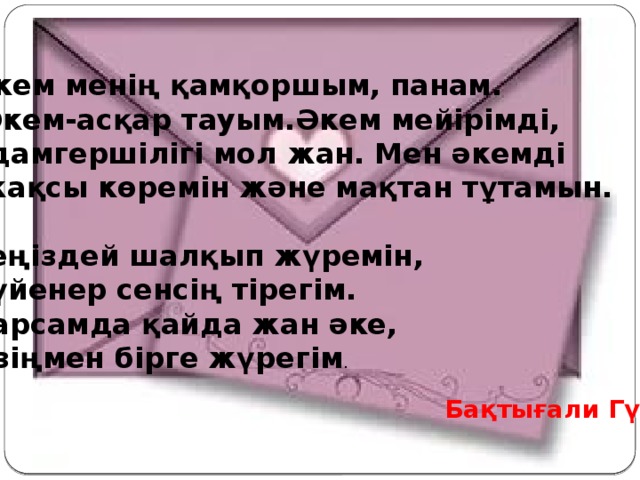 Әкем менің қамқоршым, панам.  Әкем-асқар тауым.Әкем мейірімді, адамгершілігі мол жан. Мен әкемді  жақсы көремін және мақтан тұтамын.  Теңіздей шалқып жүремін, Сүйенер сенсің тірегім. Барсамда қайда жан әке, Өзіңмен бірге жүрегім .  Бақтығали Гүлім 