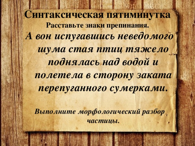 Синтаксическая пятиминутка  Расставьте знаки препинания. А вон испугавшись неведомого шума стая птиц тяжело поднялась над водой и полетела в сторону заката перепуганного сумерками.  Выполните морфологический разбор частицы. 