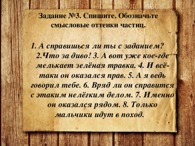   Задание №3. Спишите. Обозначьте смысловые оттенки частиц.    1. А справишься ли ты с заданием? 2.Что за диво! 3. А вот уже кое-где мелькает зелёная травка. 4. И всё-таки он оказался прав. 5. А я ведь говорил тебе. 6. Вряд ли он справится с этаким нелёгким делом. 7. Именно он оказался рядом. 8. Только мальчики идут в поход. 