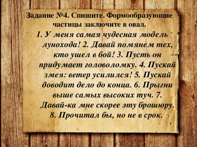   Задание №4. Спишите. Формообразующие частицы заключите в овал. 1. У меня самая чудесная модель лунохода! 2. Давай помянем тех, кто ушел в бой! 3. Пусть он придумает головоломку. 4. Пускай змея: ветер усилился! 5. Пускай доводит дело до конца. 6. Прыгни выше самых высоких туч. 7. Давай-ка мне скорее эту брошюру. 8. Прочитал бы, но не в срок. 