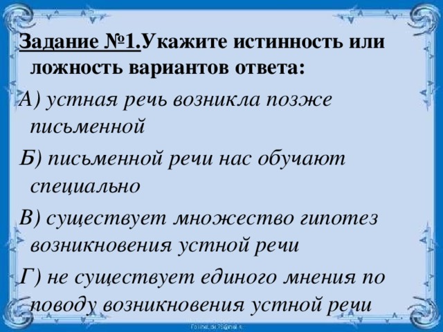 Задание №1. Укажите истинность или ложность вариантов ответа: А) устная речь возникла позже письменной Б) письменной речи нас обучают специально В) существует множество гипотез возникновения устной речи Г) не существует единого мнения по поводу возникновения устной речи  