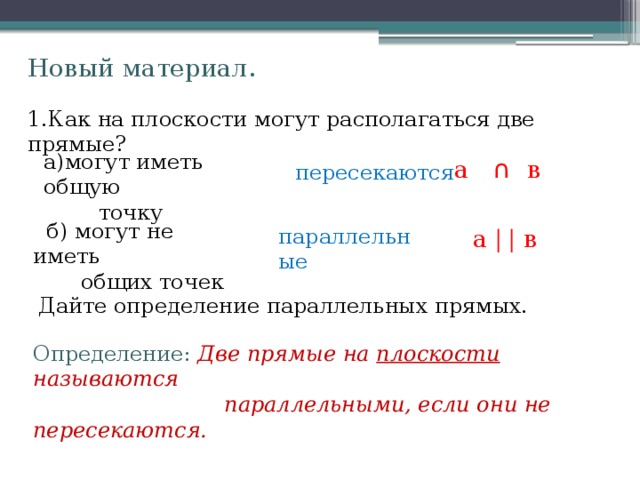 Новый материал. 1.Как на плоскости могут располагаться две прямые? а)могут иметь общую  точку а ∩ в  пересекаются  б) могут не иметь  общих точек параллельные  а | | в Дайте определение параллельных прямых. Определение:  Две прямые на плоскости называются  параллельными, если они не пересекаются. 