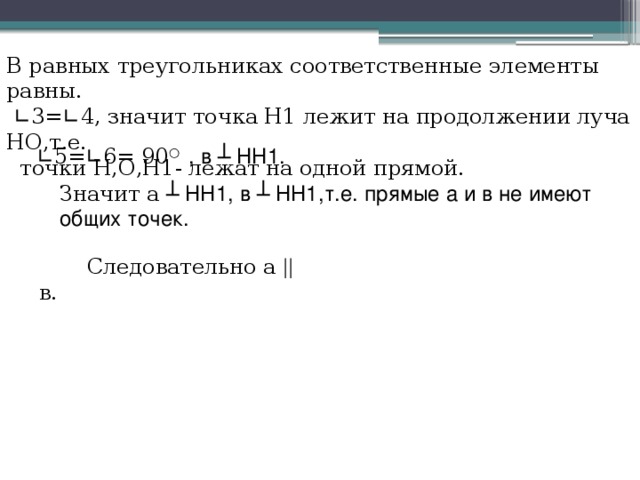  Следовательно а || в. В равных треугольниках соответственные элементы равны.  ∟ 3= ∟ 4, значит точка Н1 лежит на продолжении луча НО,т.е.  точки Н,О,Н1- лежат на одной прямой.  ∟ 5= ∟ 6= 90 ○ , в ┴ НН1. Значит а ┴ НН1, в ┴ НН1,т.е. прямые а и в не имеют общих точек. 