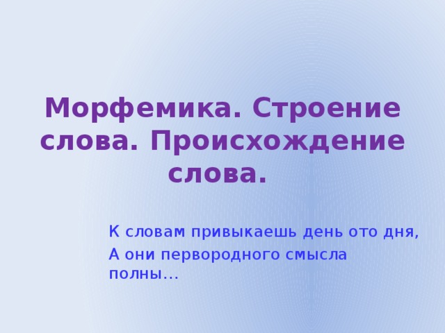 Морфемика. Строение слова. Происхождение слова. К словам привыкаешь день ото дня, А они первородного смысла полны… 