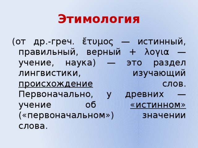 Этимология (от др.-греч. ἔτυμος — истинный, правильный, верный + λογια — учение, наука) — это раздел лингвистики, изучающий происхождение слов. Первоначально, у древних — учение об «истинном» («первоначальном») значении слова. 