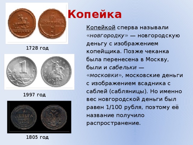Копейка Копейкой сперва называли « новгородку » — новгородскую деньгу с изображением копейщика. Позже чеканка была перенесена в Москву, были и сабельки — « московки », московские деньги с изображением всадника с саблей (сабляницы). Но именно вес новгородской деньги был равен 1/100 рубля, поэтому её название получило распространение. 1728 год 1997 год 1805 год 