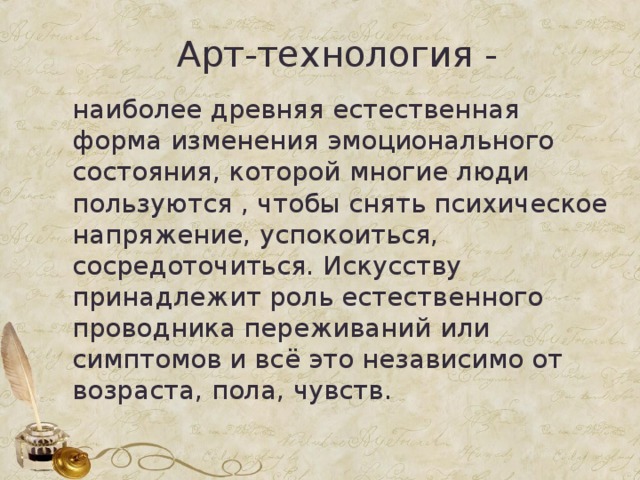 Арт-технология - наиболее древняя естественная форма изменения эмоционального состояния, которой многие люди пользуются , чтобы снять психическое напряжение, успокоиться, сосредоточиться. Искусству принадлежит роль естественного проводника переживаний или симптомов и всё это независимо от возраста, пола, чувств. 