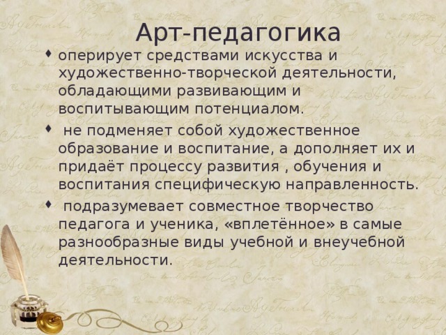 Арт-педагогика оперирует средствами искусства и художественно-творческой деятельности, обладающими развивающим и воспитывающим потенциалом.  не подменяет собой художественное образование и воспитание, а дополняет их и придаёт процессу развития , обучения и воспитания специфическую направленность.  подразумевает совместное творчество педагога и ученика, «вплетённое» в самые разнообразные виды учебной и внеучебной деятельности.  