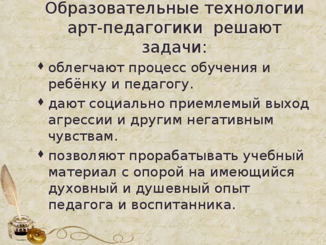 Образовательные технологии арт-педагогики решают задачи: облегчают процесс обучения и ребёнку и педагогу. дают социально приемлемый выход агрессии и другим негативным чувствам. позволяют прорабатывать учебный материал с опорой на имеющийся духовный и душевный опыт педагога и воспитанника.  