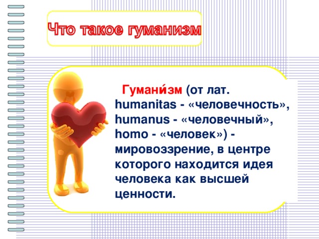 Гумани́зм  (от лат. humanitas - «человечность», humanus - «человечный», homo - «человек») - мировоззрение, в центре которого находится идея человека как высшей ценности.