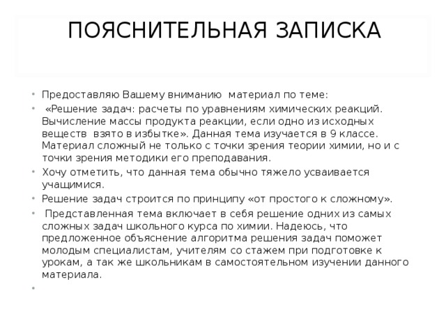 ПОЯСНИТЕЛЬНАЯ ЗАПИСКА   Предоставляю Вашему вниманию материал по теме:  «Решение задач: расчеты по уравнениям химических реакций. Вычисление массы продукта реакции, если одно из исходных веществ взято в избытке». Данная тема изучается в 9 классе. Материал сложный не только с точки зрения теории химии, но и с точки зрения методики его преподавания. Хочу отметить, что данная тема обычно тяжело усваивается учащимися. Решение задач строится по принципу «от простого к сложному».  Представленная тема включает в себя решение одних из самых сложных задач школьного курса по химии. Надеюсь, что предложенное объяснение алгоритма решения задач поможет молодым специалистам, учителям со стажем при подготовке к урокам, а так же школьникам в самостоятельном изучении данного материала.   