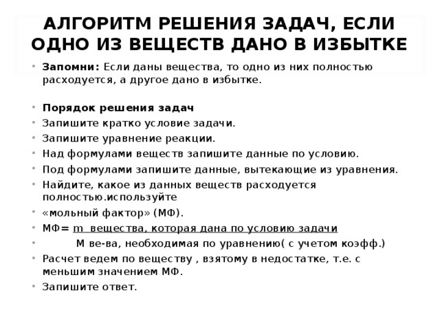 АЛГОРИТМ РЕШЕНИЯ ЗАДАЧ, ЕСЛИ ОДНО ИЗ ВЕЩЕСТВ ДАНО В ИЗБЫТКЕ   Запомни: Если даны вещества, то одно из них полностью расходуется, а другое дано в избытке.  Порядок решения задач Запишите кратко условие задачи. Запишите уравнение реакции. Над формулами веществ запишите данные по условию. Под формулами запишите данные, вытекающие из уравнения. Найдите, какое из данных веществ расходуется полностью.используйте «мольный фактор» (МФ). МФ= m вещества, которая дана по условию задачи  M ве-ва, необходимая по уравнению( с учетом коэфф.) Расчет ведем по веществу , взятому в недостатке, т.е. с меньшим значением МФ. Запишите ответ.  