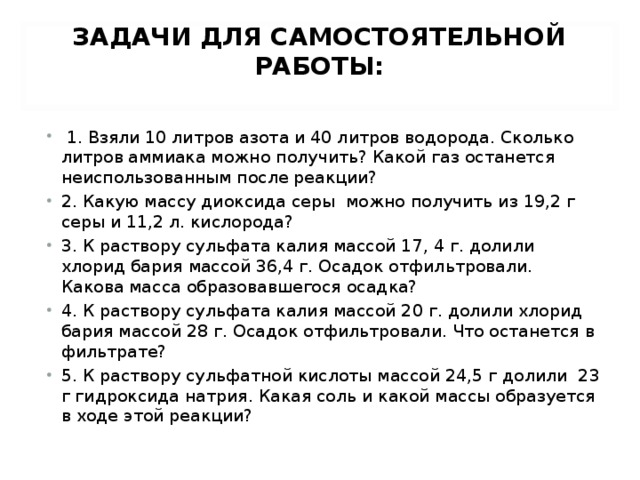 ЗАДАЧИ ДЛЯ САМОСТОЯТЕЛЬНОЙ РАБОТЫ:     1. Взяли 10 литров азота и 40 литров водорода. Сколько литров аммиака можно получить? Какой газ останется неиспользованным после реакции? 2. Какую массу диоксида серы можно получить из 19,2 г серы и 11,2 л. кислорода? 3. К раствору сульфата калия массой 17, 4 г. долили хлорид бария массой 36,4 г. Осадок отфильтровали. Какова масса образовавшегося осадка? 4. К раствору сульфата калия массой 20 г. долили хлорид бария массой 28 г. Осадок отфильтровали. Что останется в фильтрате? 5. К раствору сульфатной кислоты массой 24,5 г долили  23 г гидроксида натрия. Какая соль и какой массы образуется в ходе этой реакции?  