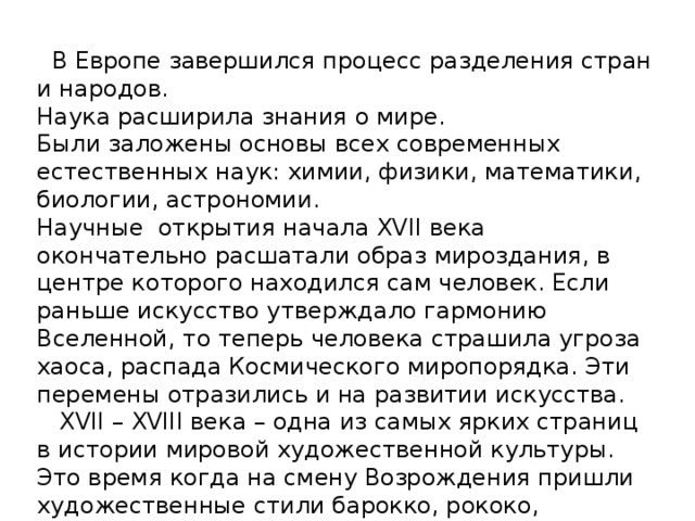  В Европе завершился процесс разделения стран и народов. Наука расширила знания о мире. Были заложены основы всех современных естественных наук: химии, физики, математики, биологии, астрономии. Научные открытия начала XVII века окончательно расшатали образ мироздания, в центре которого находился сам человек. Если раньше искусство утверждало гармонию Вселенной, то теперь человека страшила угроза хаоса, распада Космического миропорядка. Эти перемены отразились и на развитии искусства.  XVII – XVIII века – одна из самых ярких страниц в истории мировой художественной культуры.  Это время когда на смену Возрождения пришли художественные стили барокко, рококо, классицизм и реализм, по новому увидевшие мир. 