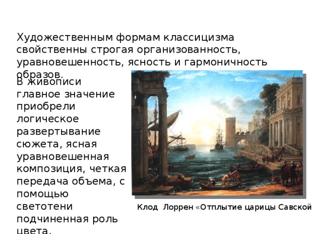 Художественным формам классицизма свойственны строгая организованность, уравновешенность, ясность и гармоничность образов. В живописи главное значение приобрели логическое развертывание сюжета, ясная уравновешенная композиция, четкая передача объема, с помощью светотени подчиненная роль цвета, использование локальных цветов . Клод Лоррен «Отплытие царицы Савской» 