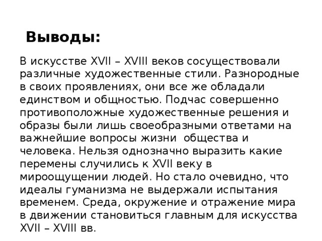 Выводы: В искусстве XVII – XVIII веков сосуществовали различные художественные стили. Разнородные в своих проявлениях, они все же обладали единством и общностью. Подчас совершенно противоположные художественные решения и образы были лишь своеобразными ответами на важнейшие вопросы жизни общества и человека. Нельзя однозначно выразить какие перемены случились к XVII веку в мироощущении людей. Но стало очевидно, что идеалы гуманизма не выдержали испытания временем. Среда, окружение и отражение мира в движении становиться главным для искусства XVII – XVIII вв. 