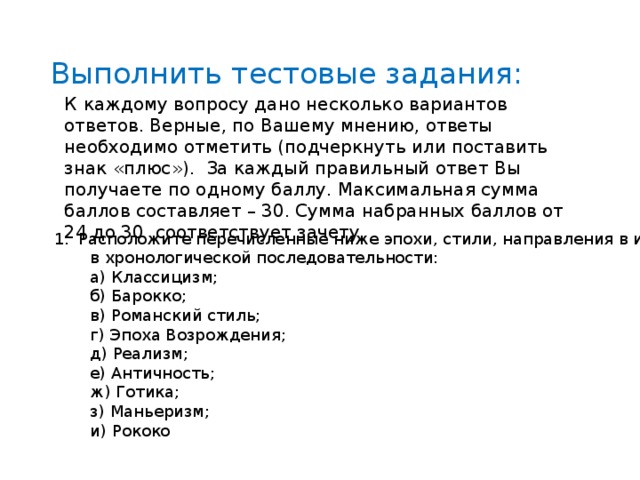 Выполнить тестовые задания: К  каждому вопросу дано несколько вариантов ответов. Верные, по Вашему мнению, ответы необходимо отметить (подчеркнуть или поставить знак «плюс»). За каждый правильный ответ Вы получаете по одному баллу. Максимальная сумма баллов составляет – 30. Сумма набранных баллов от 24 до 30 соответствует зачету. Расположите перечисленные ниже эпохи, стили, направления в искусстве  в хронологической последовательности:  а) Классицизм;  б) Барокко;  в) Романский стиль;  г) Эпоха Возрождения;  д) Реализм;  е) Античность;  ж) Готика;  з) Маньеризм;  и) Рококо 