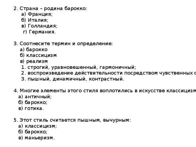 2. Страна – родина барокко:  а) Франция;  б) Италия;  в) Голландия;  г) Германия. 3. Соотнесите термин и определение:  а) барокко  б) классицизм  в) реализм  1. строгий, уравновешенный, гармоничный;  2. воспроизведение действительности посредством чувственных форм;  3. пышный, динамичный, контрастный. 4. Многие элементы этого стиля воплотились в искусстве классицизма:  а) античный;  б) барокко;  в) готика. 5. Этот стиль считается пышным, вычурным:  а) классицизм;  б) барокко;  в) маньеризм. 