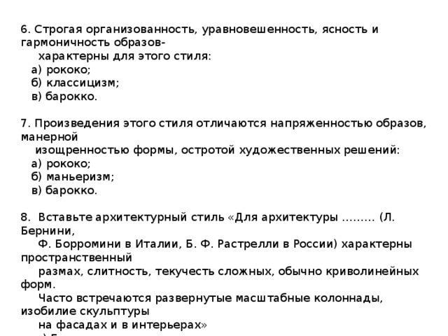 6. Строгая организованность, уравновешенность, ясность и гармоничность образов-  характерны для этого стиля:  а) рококо;  б) классицизм;  в) барокко. 7. Произведения этого стиля отличаются напряженностью образов, манерной  изощренностью формы, остротой художественных решений:  а) рококо;  б) маньеризм;  в) барокко. 8. Вставьте архитектурный стиль «Для архитектуры ……… (Л. Бернини,  Ф. Борромини в Италии, Б. Ф. Растрелли в России) характерны пространственный  размах, слитность, текучесть сложных, обычно криволинейных форм.  Часто встречаются развернутые масштабные колоннады, изобилие скульптуры  на фасадах и в интерьерах»  а) Готика  б) Романский стиль  в) Барроко 