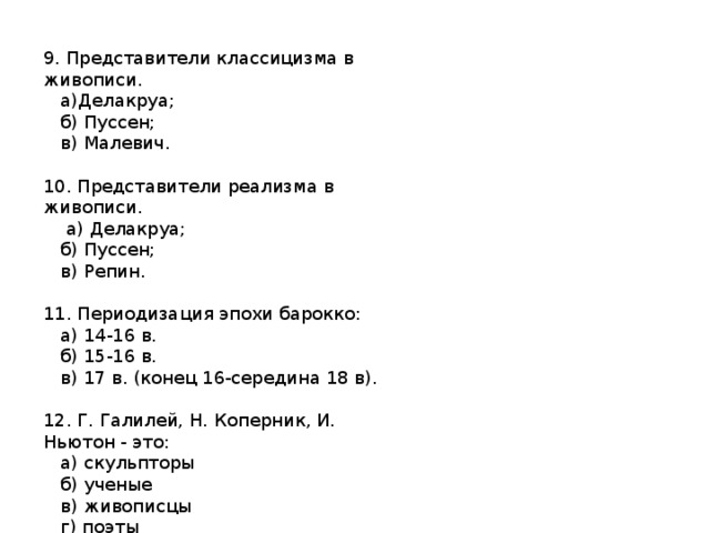 9. Представители классицизма в живописи.  а)Делакруа;  б) Пуссен;  в) Малевич. 10. Представители реализма в живописи.  а) Делакруа;  б) Пуссен;  в) Репин. 11. Периодизация эпохи барокко:  а) 14-16 в.  б) 15-16 в.  в) 17 в. (конец 16-середина 18 в). 12. Г. Галилей, Н. Коперник, И. Ньютон - это:  а) скульпторы  б) ученые  в) живописцы  г) поэты     