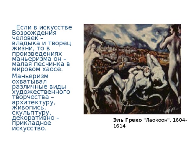  Если в искусстве Возрождения человек – владыка и творец жизни, то в произведениях маньеризма он – малая песчинка в мировом хаосе. Маньеризм охватывал различные виды художественного творчества – архитектуру, живопись, скульптуру, декоративно – прикладное искусство. Эль Греко 