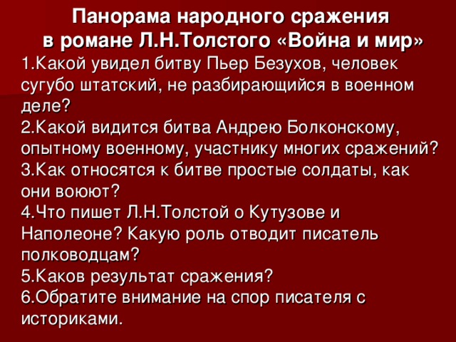 Панорама народного сражения  в романе Л.Н.Толстого «Война и мир» 1.Какой увидел битву Пьер Безухов, человек сугубо штатский, не разбирающийся в военном деле? 2.Какой видится битва Андрею Болконскому, опытному военному, участнику многих сражений? 3.Как относятся к битве простые солдаты, как они воюют? 4.Что пишет Л.Н.Толстой о Кутузове и Наполеоне? Какую роль отводит писатель полководцам? 5.Каков результат сражения? 6.Обратите внимание на спор писателя с историками. 