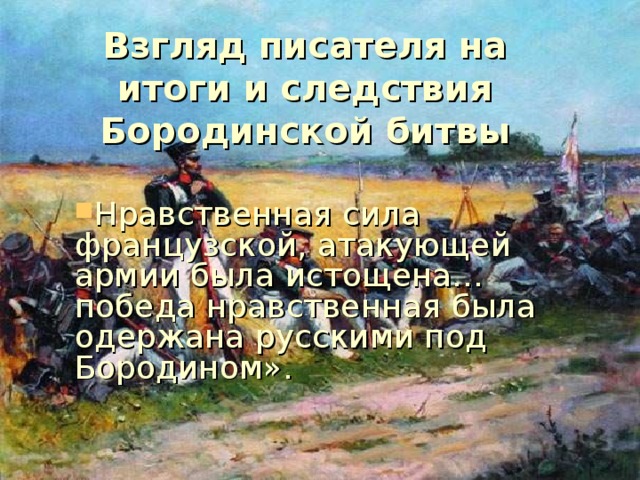 Взгляд писателя на итоги и следствия Бородинской битвы Нравственная сила французской, атакующей армии была истощена… победа нравственная была одержана русскими под Бородином». 