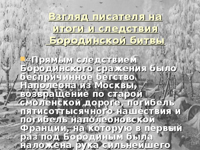 Взгляд писателя на итоги и следствия  Бородинской битвы «Прямым следствием Бородинского сражения было беспричинное бегство Наполеона из Москвы, возвращение по старой смоленской дороге, погибель пятисоттысячного нашествия и погибель наполеоновской Франции, на которую в первый раз под Бородиным была наложена рука сильнейшего духом противника…» 