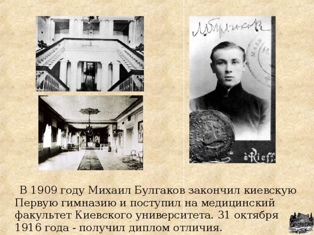 В 1909 году Михаил Булгаков закончил киевскую Первую гимназию и поступил на медицинский факультет Киевского университета. 31 октября 1916 года - получил диплом отличия. 