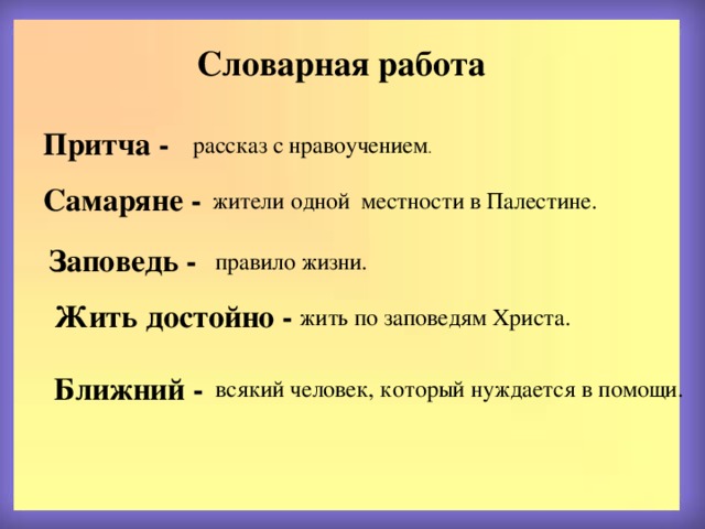 Словарная работа Притча - рассказ с нравоучением . Самаряне -  жители одной местности в Палестине. Заповедь - правило жизни. Жить достойно -  жить по заповедям Христа. Ближний -  всякий человек, который нуждается в помощи. 