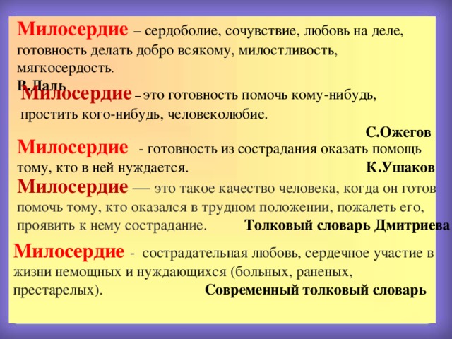 Милосердие  – сердоболие, сочувствие, любовь на деле, готовность делать добро всякому, милостливость, мягкосердость . В.Даль Милосердие – это готовность помочь кому-нибудь, простить кого-нибудь, человеколюбие.  С.Ожегов Милосердие  - готовность из сострадания оказать помощь тому, кто в ней нуждается. К.Ушаков Милосердие  — это такое качество человека, когда он готов помочь тому, кто оказался в трудном положении, пожалеть его, проявить к нему сострадание.  Толковый словарь Дмитриева  Милосердие - сострадательная любовь, сердечное участие в жизни немощных и нуждающихся (больных, раненых, престарелых). Современный толковый словарь 
