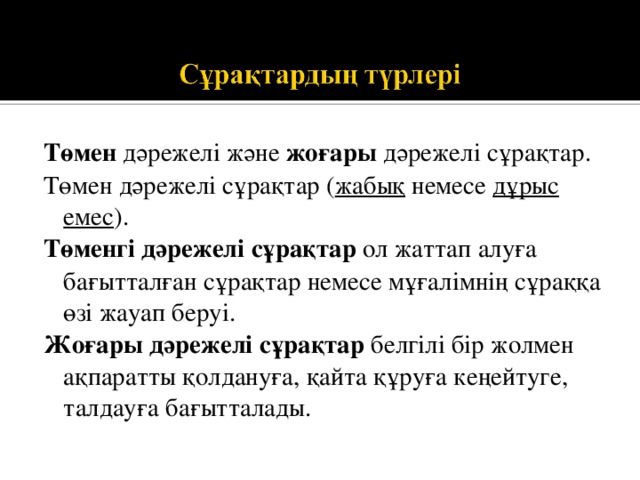 Төмен дәрежелі және жоғары дәрежелі сұрақтар. Төмен дәрежелі сұрақтар ( жабық немесе дұрыс емес ). Төменгі дәрежелі сұрақтар ол  жаттап алуға бағытталған сұрақтар немесе мұғалімнің сұраққа өзі жауап беруі. Жоғары дәрежелі сұрақтар белгілі бір жолмен ақпаратты қолдануға, қайта құруға кеңейтуге, талдауға бағытталады. 