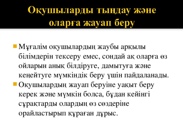 Мұғалім оқушылардың жаубы арқылы білімдерін тексеру емес, сондай ақ оларға өз ойларын анық білдіруге, дамытуға және кеңейтуге мүмкіндік беру үшін пайдаланады. Оқушылардың жауап беруіне уақыт беру керек және мүмкін болса, бұдан кейінгі сұрақтарды олардың өз сөздеріне орайластырып құраған дұрыс. 