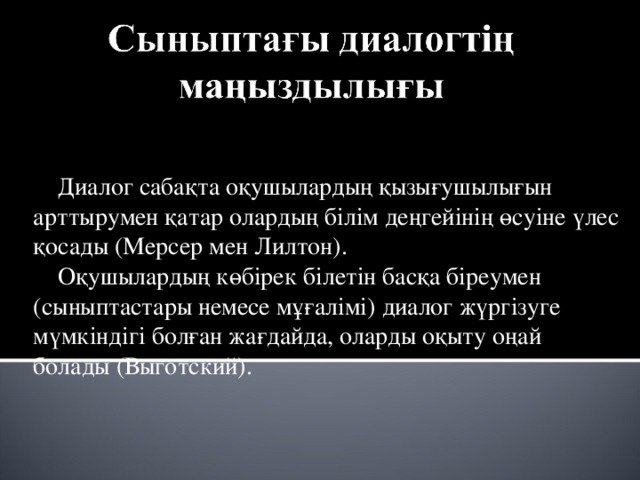  Диалог сабақта оқушылардың қызығушылығын арттырумен қатар олардың білім деңгейінің өсуіне үлес қосады (Мерсер мен Лилтон).  Оқушылардың көбірек білетін басқа біреумен (сыныптастары немесе мұғалімі) диалог жүргізуге мүмкіндігі болған жағдайда, оларды оқыту оңай болады (Выготский). 