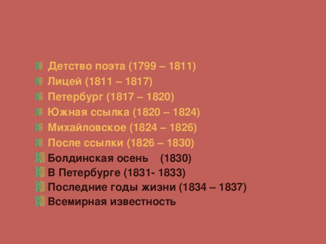  Детство поэта (1799 – 1811) Лицей (1811 – 1817) Петербург (1817 – 1820) Южная ссылка (1820 – 1824) Михайловское (1824 – 1826) После ссылки (1826 – 1830) Болдинская осень (1830) В Петербурге (1831- 1833) Последние годы жизни (1834 – 1837) Всемирная известность  