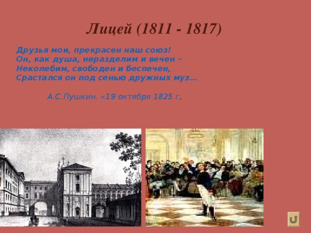 Лицей (1811 - 1817) Друзья мои, прекрасен наш союз! Он, как душа, неразделим и вечен – Неколебим, свободен и беспечен, Срастался он под сенью дружных муз…   А.С.Пушкин. «19 октября 1825 г . 