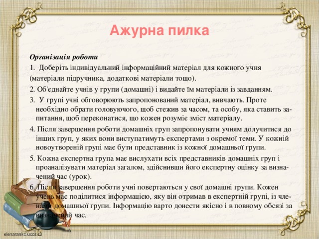 Ажурна пилка   Організація роботи 1. Доберіть індивідуальний інформаційний матеріал для кожного учня (ма­теріали підручника, додаткові матеріали тощо). 2. Об'єднайте учнів у групи (домашні) і видайте їм матеріали із завданням. 3. У групі учні обговорюють запропонований матеріал, вивчають. Проте необхідно обрати головуючого, щоб стежив за часом, та особу, яка ставить за­питання, щоб переконатися, що кожен розуміє зміст матеріалу. 4. Після завершення роботи домашніх груп запропонувати учням долучитися до інших груп, у яких вони виступатимуть експертами з окремої теми. У кож­ній новоутвореній групі має бути представник із кожної домашньої групи. 5. Кожна експертна група має вислухати всіх представників домашніх груп і проаналізувати матеріал загалом, здійснивши його експертну оцінку за визна­чений  час (урок). 6. Після завершення роботи учні повертаються у свої домашні групи. Кожен учень має поділитися інформацією, яку він отримав в експертній групі, із чле­нами домашньої групи. Інформацію варто донести якісно і в повному обсязі за визначений час.   